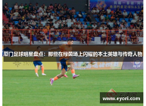 厦门足球明星盘点：那些在绿茵场上闪耀的本土英雄与传奇人物