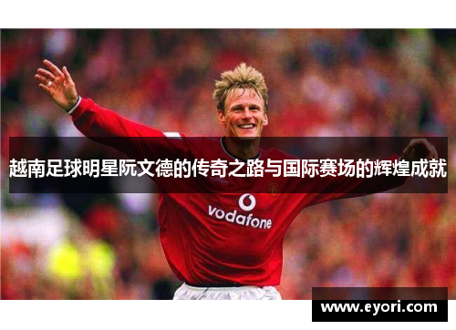 越南足球明星阮文德的传奇之路与国际赛场的辉煌成就