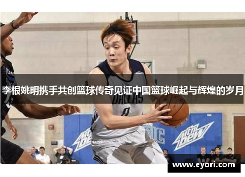 李根姚明携手共创篮球传奇见证中国篮球崛起与辉煌的岁月