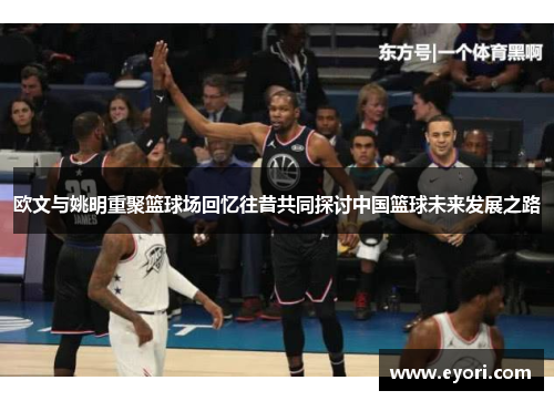 欧文与姚明重聚篮球场回忆往昔共同探讨中国篮球未来发展之路